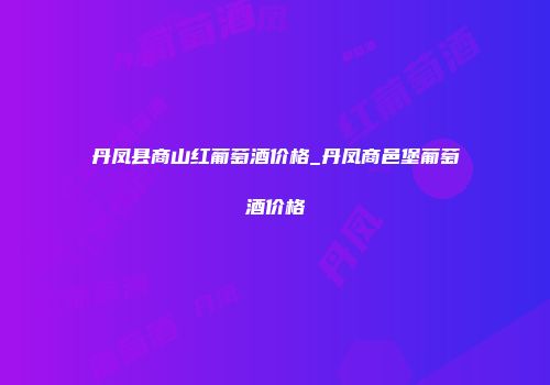 丹凤县商山红葡萄酒价格_丹凤商邑堡葡萄酒价格