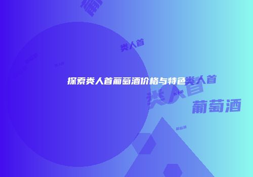 探索类人首葡萄酒价格与特色