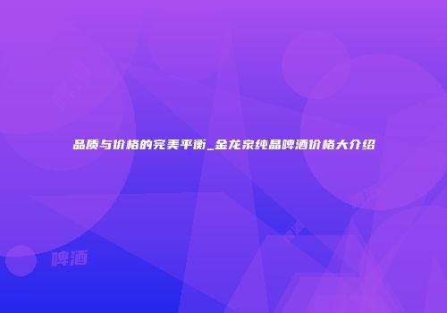品质与价格的完美平衡_金龙泉纯晶啤酒价格大介绍