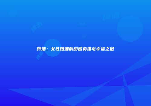 啤酒：女性婚姻的甜蜜负担与幸福之道