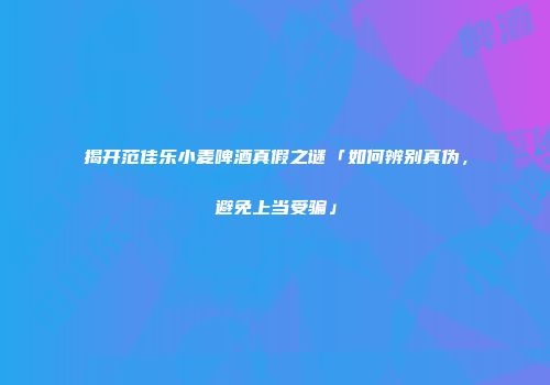 揭开范佳乐小麦啤酒真假之谜「如何辨别真伪，避免上当受骗」