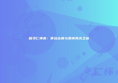探寻仁怀市：茅台古镇与贵州风光之旅