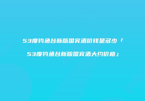 53度钓鱼台新版国宾酒价钱是多少「53度钓鱼台新版国宾酒大约价格」