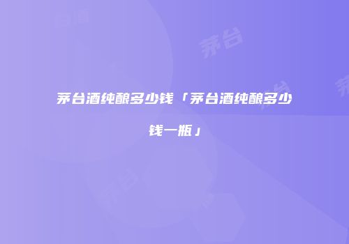 茅台酒纯酿多少钱「茅台酒纯酿多少钱一瓶」