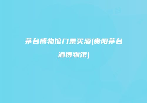 茅台博物馆门票买酒(贵阳茅台酒博物馆)