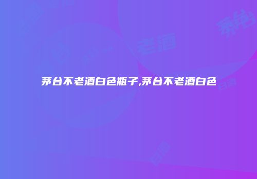 茅台不老酒白色瓶子,茅台不老酒白色