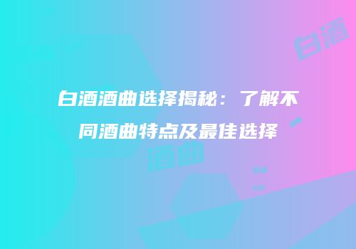 白酒酒曲选择揭秘：了解不同酒曲特点及最佳选择