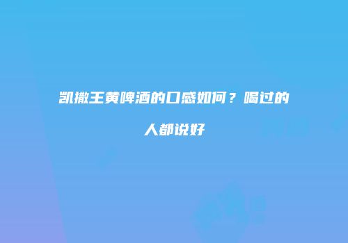 凯撒王黄啤酒的口感如何？喝过的人都说好