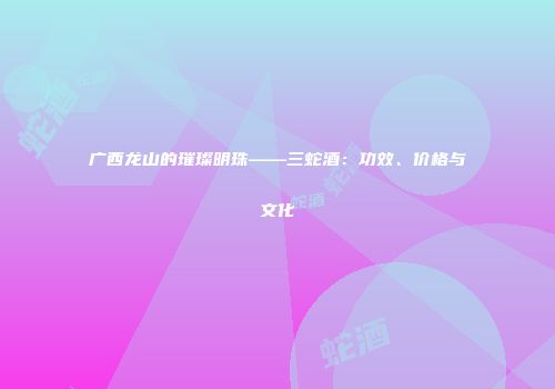 广西龙山的璀璨明珠——三蛇酒：功效、价格与文化