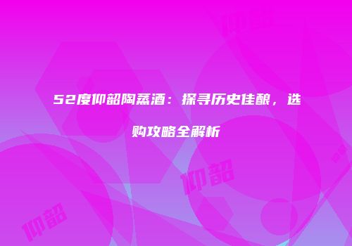 52度仰韶陶蒸酒：探寻历史佳酿，选购攻略全解析