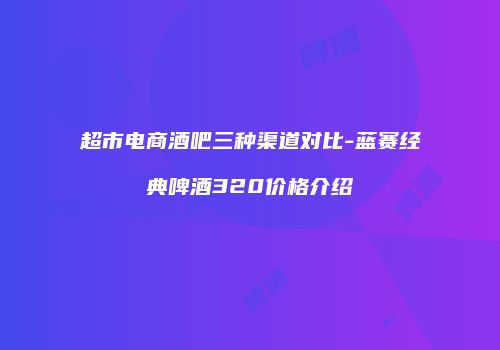 超市电商酒吧三种渠道对比-蓝赛经典啤酒320价格介绍