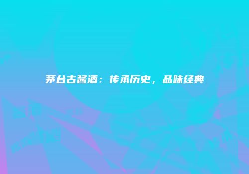 茅台古酱酒：传承历史，品味经典