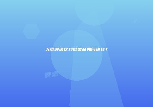 大型啤酒饮料批发商如何选择？