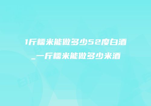 1斤糯米能做多少52度白酒_一斤糯米能做多少米酒