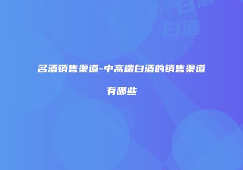 名酒销售渠道-中高端白酒的销售渠道有哪些