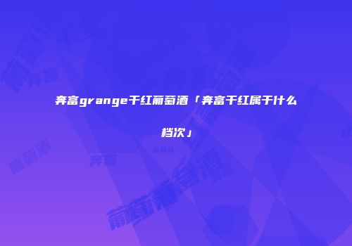 奔富grange干红葡萄酒「奔富干红属于什么档次」