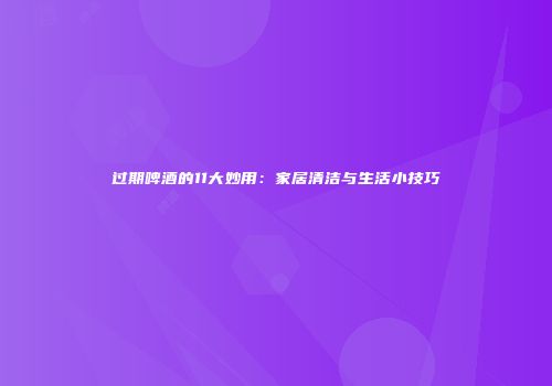 过期啤酒的11大妙用：家居清洁与生活小技巧