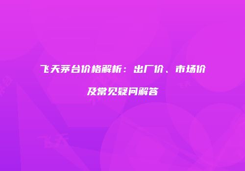 飞天茅台价格解析：出厂价、市场价及常见疑问解答