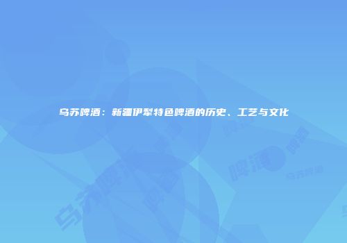 乌苏啤酒：新疆伊犁特色啤酒的历史、工艺与文化