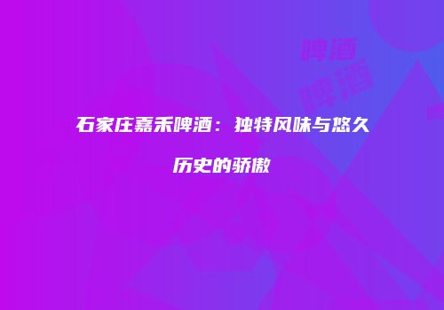 石家庄嘉禾啤酒：独特风味与悠久历史的骄傲
