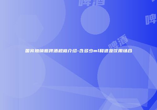 国宾玻璃瓶啤酒规格介绍-含多少ml和适宜饮用场合