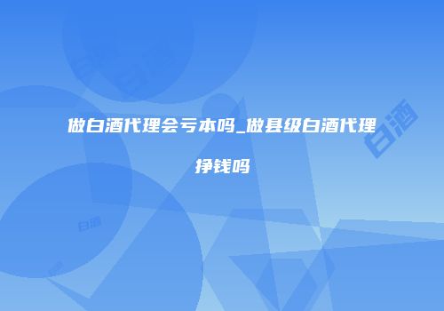 做白酒代理会亏本吗_做县级白酒代理挣钱吗