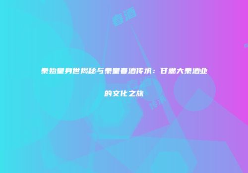 秦始皇身世揭秘与秦皇春酒传承：甘肃大秦酒业的文化之旅