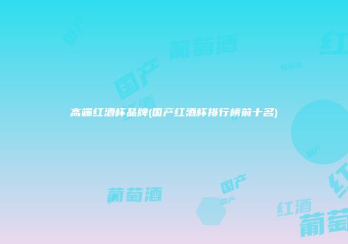 高端红酒杯品牌(国产红酒杯排行榜前十名)