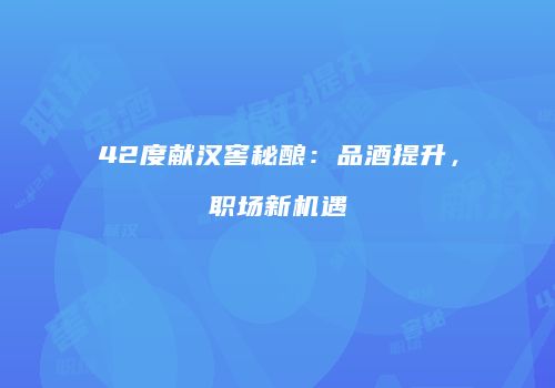 42度献汉窖秘酿：品酒提升，职场新机遇
