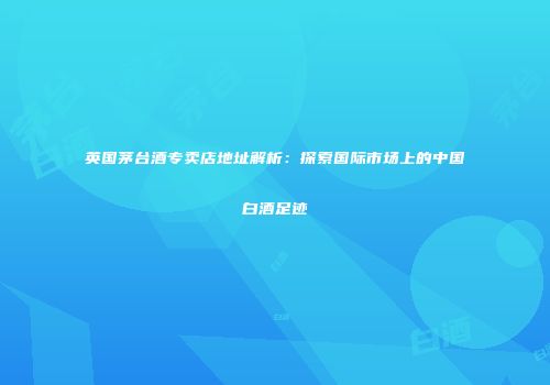 英国茅台酒专卖店地址解析：探索国际市场上的中国白酒足迹