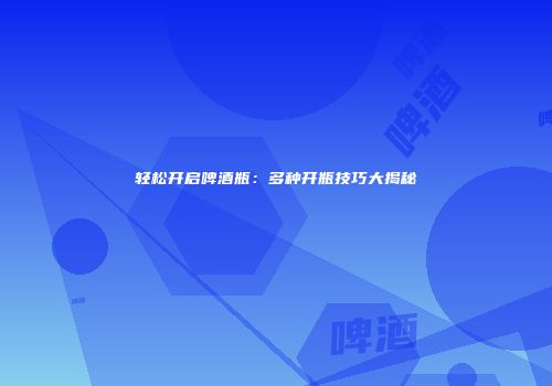 轻松开启啤酒瓶：多种开瓶技巧大揭秘