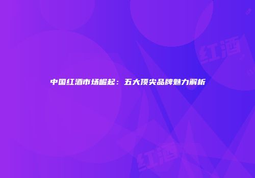 中国红酒市场崛起：五大顶尖品牌魅力解析