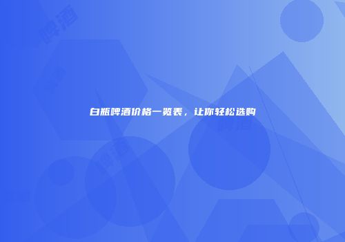 白瓶啤酒价格一览表，让你轻松选购