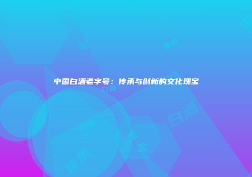 中国白酒老字号：传承与创新的文化瑰宝