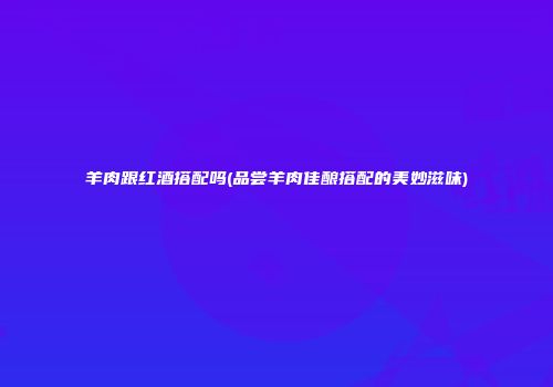 羊肉跟红酒搭配吗(品尝羊肉佳酿搭配的美妙滋味)