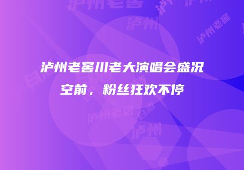 泸州老窖川老大演唱会盛况空前，粉丝狂欢不停