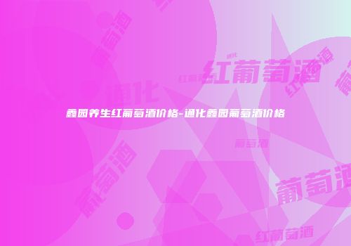 鑫园养生红葡萄酒价格-通化鑫园葡萄酒价格
