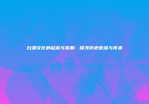 白酒文化的起源与发展：探寻历史底蕴与传承