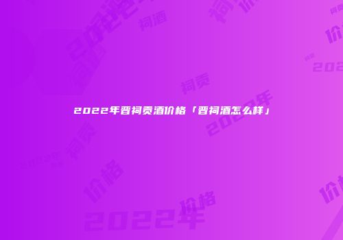 2022年晋祠贡酒价格「晋祠酒怎么样」