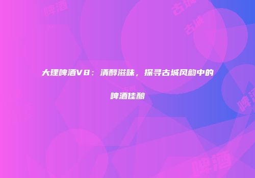 大理啤酒V8：清醇滋味，探寻古城风韵中的啤酒佳酿