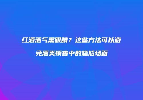 红酒酒气熏眼睛？这些方法可以避免酒类销售中的尴尬场面