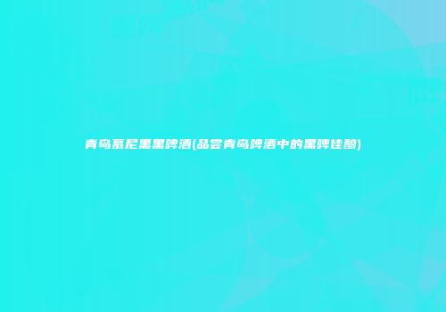 青岛慕尼黑黑啤酒(品尝青岛啤酒中的黑啤佳酿)