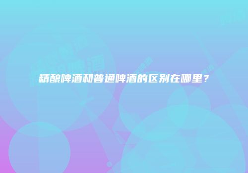 精酿啤酒和普通啤酒的区别在哪里？
