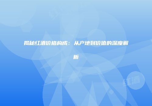 揭秘红酒价格构成：从产地到价值的深度解析