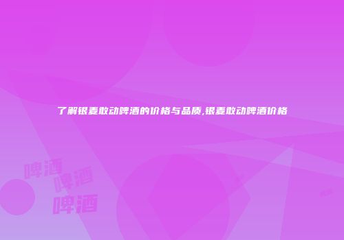 了解银麦敢动啤酒的价格与品质,银麦敢动啤酒价格