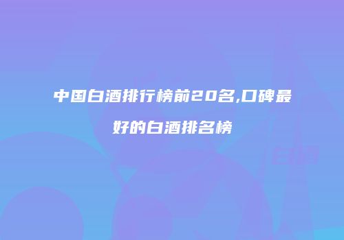 中国白酒排行榜前20名,口碑最好的白酒排名榜