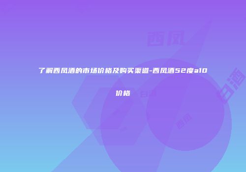 了解西凤酒的市场价格及购买渠道-西凤酒52度a10价格