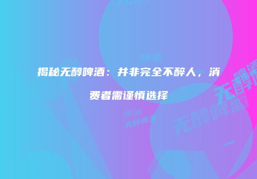 揭秘无醇啤酒：并非完全不醉人，消费者需谨慎选择