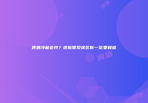 啤酒冷藏会炸？这些常见误区你一定要知道
