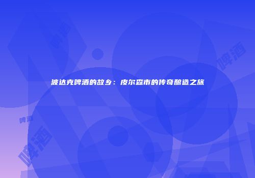 波达克啤酒的故乡：皮尔森市的传奇酿造之旅